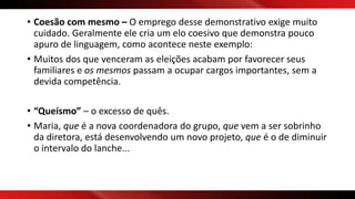 • Coesão com mesmo – O emprego desse demonstrativo exige muito
cuidado. Geralmente ele cria um elo coesivo que demonstra pouco
apuro de linguagem, como acontece neste exemplo:
• Muitos dos que venceram as eleições acabam por favorecer seus
familiares e os mesmos passam a ocupar cargos importantes, sem a
devida competência.
• “Queísmo” – o excesso de quês.
• Maria, que é a nova coordenadora do grupo, que vem a ser sobrinho
da diretora, está desenvolvendo um novo projeto, que é o de diminuir
o intervalo do lanche...
 