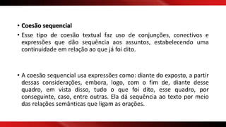 • Coesão sequencial
• Esse tipo de coesão textual faz uso de conjunções, conectivos e
expressões que dão sequência aos assuntos, estabelecendo uma
continuidade em relação ao que já foi dito.
• A coesão sequencial usa expressões como: diante do exposto, a partir
dessas considerações, embora, logo, com o fim de, diante desse
quadro, em vista disso, tudo o que foi dito, esse quadro, por
conseguinte, caso, entre outras. Ela dá sequência ao texto por meio
das relações semânticas que ligam as orações.
 