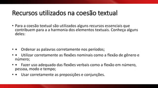 Recursos utilizados na coesão textual
• Para a coesão textual são utilizados alguns recursos essenciais que
contribuem para a a harmonia dos elementos textuais. Conheça alguns
deles:
• • Ordenar as palavras corretamente nos períodos;
• • Utilizar corretamente as flexões nominais como a flexão de gênero e
número;
• • Fazer uso adequado das flexões verbais como a flexão em número,
pessoa, modo e tempo;
• • Usar corretamente as preposições e conjunções.
 