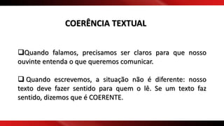 Quando falamos, precisamos ser claros para que nosso
ouvinte entenda o que queremos comunicar.
 Quando escrevemos, a situação não é diferente: nosso
texto deve fazer sentido para quem o lê. Se um texto faz
sentido, dizemos que é COERENTE.
COERÊNCIA TEXTUAL
 