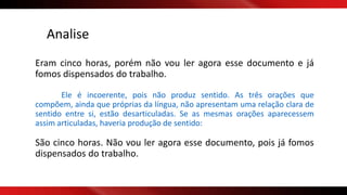 Eram cinco horas, porém não vou ler agora esse documento e já
fomos dispensados do trabalho.
Ele é incoerente, pois não produz sentido. As três orações que
compõem, ainda que próprias da língua, não apresentam uma relação clara de
sentido entre si, estão desarticuladas. Se as mesmas orações aparecessem
assim articuladas, haveria produção de sentido:
São cinco horas. Não vou ler agora esse documento, pois já fomos
dispensados do trabalho.
Analise
 