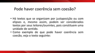 Pode haver coerência sem coesão?
• Há textos que se organizam por justaposição ou com
elipses e, mesmo assim, podem ser considerados
textos por seus leitores/ouvintes, pois constituem uma
unidade de sentido.
• Como exemplo de que pode haver coerência sem
coesão, veja o texto seguinte:
 