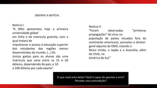 OBSERVE A NOTÍCIA:
Notícia I:
“A ONU apresentou hoje a primeira
universidade global
em linha e de matrícula gratuita, com a
qual tratará de
impulsionar o acesso à educação superior
dos estudantes das regiões menos
desenvolvidas do mundo. (…) Os
únicos gastos para os alunos são uma
matrícula que varia entre os 15 e 50
dólares, dependendo do país, e 10
a 100 dólares por cada exame”.
Notícia II:
“Foram observadas "primeiras
propagações" do vírus na
população de países situados fora do
continente americano, assinalou o diretor-
geral adjunto da OMS, citando o
Reino Unido, o Japão e a Austrália, além
do Chile, na
América do Sul.”
O que você acha delas? Você é capaz de apontar o erro?
Percebe uma contradição?
 