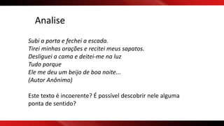 Analise
Subi a porta e fechei a escada.
Tirei minhas orações e recitei meus sapatos.
Desliguei a cama e deitei-me na luz
Tudo porque
Ele me deu um beijo de boa noite...
(Autor Anônimo)
Este texto é incoerente? É possível descobrir nele alguma
ponta de sentido?
 