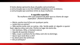 O texto abaixo apresenta duas situações comunicativas:
a comunicação que o escritor (Millôr) estabelece com os leitores;
a comunicação que acontece entre as duas mulheres.
A vaguidão específica
“As mulheres têm uma maneira de falar que eu chamo de vago-
específica”. (Richard Gehman)
–– Maria, ponha isso lá fora em qualquer parte.
–– Junto com as outras?
–– Não ponha junto com as outras, não. Senão pode vir alguém e querer
fazer alguma coisa com elas. Ponha no lugar do outro dia.
–– Sim senhora. Olha, o homem está aí.
–– Aquele de quando choveu?
–– Não, o que a senhora foi lá e falou com ele no domingo.
–– Que é que você disse a ele?
–– Eu disse para ele continuar.
–– Ele já começou?
 