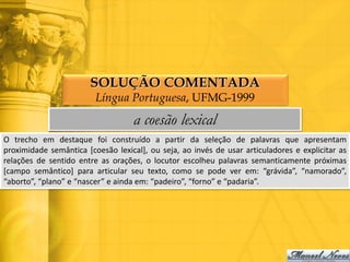 SOLUÇÃO COMENTADA
                         Língua Portuguesa, UFMG-1999
                                   a coesão lexical
O trecho em destaque foi construído a partir da seleção de palavras que apresentam
proximidade semântica [coesão lexical], ou seja, ao invés de usar articuladores e explicitar as
relações de sentido entre as orações, o locutor escolheu palavras semanticamente próximas
[campo semântico] para articular seu texto, como se pode ver em: “grávida”, “namorado”,
“aborto”, “plano” e “nascer” e ainda em: “padeiro”, “forno” e “padaria”.
 
