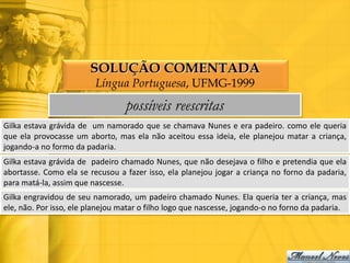 SOLUÇÃO COMENTADA
                         Língua Portuguesa, UFMG-1999
                                  possíveis reescritas
Gilka estava grávida de um namorado que se chamava Nunes e era padeiro. como ele queria
que ela provocasse um aborto, mas ela não aceitou essa ideia, ele planejou matar a criança,
jogando-a no formo da padaria.
Gilka estava grávida de padeiro chamado Nunes, que não desejava o filho e pretendia que ela
abortasse. Como ela se recusou a fazer isso, ela planejou jogar a criança no forno da padaria,
para matá-la, assim que nascesse.
Gilka engravidou de seu namorado, um padeiro chamado Nunes. Ela queria ter a criança, mas
ele, não. Por isso, ele planejou matar o filho logo que nascesse, jogando-o no forno da padaria.
 
