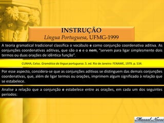 INSTRUÇÃO
                           Língua Portuguesa, UFMG-1999
A teoria gramatical tradicional classifica o vocábulo e como conjunção coordenativa aditiva. As
conjunções coordenativas aditivas, que são o e e o nem, “servem para ligar simplesmente dois
termos ou duas orações de idêntica função”.
           CUNHA, Celso. Gramática da língua portuguesa. 5. ed. Rio de Janeiro: FENAME, 1979. p. 534.

Por esse aspecto, considera-se que as conjunções aditivas se distinguem das demais conjunções
coordenativas, que, além de ligar termos ou orações, imprimem algum significado à relação que
se estabelece.

Analise a relação que a conjunção e estabelece entre as orações, em cada um dos seguintes
períodos:
 