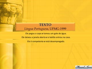 TEXTO
  Língua Portuguesa, UFMG-1999
    Ele pegou o copo e tomou um gole de água.
Ele deixou a janela aberta e o ladrão entrou na casa.
      Ele é competente e está desempregado.
 