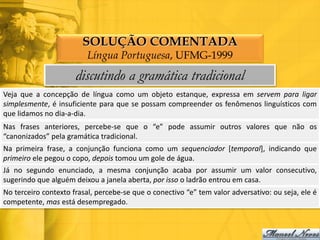 SOLUÇÃO COMENTADA
                          Língua Portuguesa, UFMG-1999
                      discutindo a gramática tradicional
Veja que a concepção de língua como um objeto estanque, expressa em servem para ligar
simplesmente, é insuficiente para que se possam compreender os fenômenos linguísticos com
que lidamos no dia-a-dia.
Nas frases anteriores, percebe-se que o “e” pode assumir outros valores que não os
“canonizados” pela gramática tradicional.
Na primeira frase, a conjunção funciona como um sequenciador [temporal], indicando que
primeiro ele pegou o copo, depois tomou um gole de água.
Já no segundo enunciado, a mesma conjunção acaba por assumir um valor consecutivo,
sugerindo que alguém deixou a janela aberta, por isso o ladrão entrou em casa.
No terceiro contexto frasal, percebe-se que o conectivo “e” tem valor adversativo: ou seja, ele é
competente, mas está desempregado.
 
