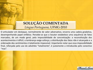 SOLUÇÃO COMENTADA
                         Língua Portuguesa, UFMG-2010
O articulador em destaque, normalmente de valor adversativo, encerra uma cadeia gradativa,
desempenhando papel enfático. Percebe-se que o locutor estabelece uma sequência de fatos
marcados, de um modo geral, pela impossibilidade de concretização: a reconstituição dos
acontecimentos é difícil; a lembrança exige esforço; a distribuição dos fatos não é alcançada e a
ordenação dos sentimentos é totalmente impossível. Importante notar que essa impossibilidade
final, reforçada pelo uso do advérbio “totalmente”, é justamente a introduzida pelo conectivo
“mas”.
 