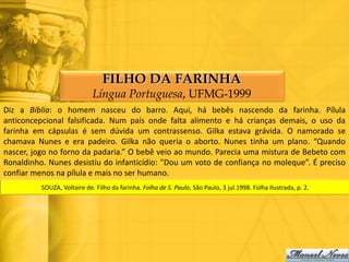 FILHO DA FARINHA
                             Língua Portuguesa, UFMG-1999
Diz a Bíblia: o homem nasceu do barro. Aqui, há bebês nascendo da farinha. Pílula
anticoncepcional falsificada. Num país onde falta alimento e há crianças demais, o uso da
farinha em cápsulas é sem dúvida um contrassenso. Gilka estava grávida. O namorado se
chamava Nunes e era padeiro. Gilka não queria o aborto. Nunes tinha um plano. “Quando
nascer, jogo no forno da padaria.” O bebê veio ao mundo. Parecia uma mistura de Bebeto com
Ronaldinho. Nunes desistiu do infanticídio: "Dou um voto de confiança no moleque”. É preciso
confiar menos na pílula e mais no ser humano.
          SOUZA, Voltaire de. Filho da farinha. Folha de S. Paulo, São Paulo, 3 jul.1998. Folha Ilustrada, p. 2.
 