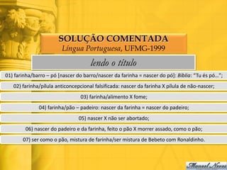 SOLUÇÃO COMENTADA
                        Língua Portuguesa, UFMG-1999
                                     lendo o título
01) farinha/barro – pó [nascer do barro/nascer da farinha = nascer do pó]: Bíblia: “Tu és pó…”;
   02) farinha/pílula anticoncepcional falsificada: nascer da farinha X pílula de não-nascer;
                                 03) farinha/alimento X fome;
              04) farinha/pão – padeiro: nascer da farinha = nascer do padeiro;
                                05) nascer X não ser abortado;
        06) nascer do padeiro e da farinha, feito o pão X morrer assado, como o pão;
       07) ser como o pão, mistura de farinha/ser mistura de Bebeto com Ronaldinho.
 