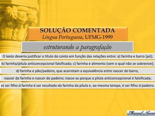 SOLUÇÃO COMENTADA
                           Língua Portuguesa, UFMG-1999
                           estruturando a paragrafação
 O texto deveria justificar o título do conto em função das relações entre: a) farinha e barro [pó];
b) farinha/pílula anticoncepcional falsificada; c) farinha e alimento [sem o qual não se sobrevive];
         d) farinha e pão/padeiro, que acarretam a equivalência entre nascer do barro,
  nascer da farinha e nascer do padeiro; nasce-se porque a pílula anticoncepcional é falsificada;
e) ser filho d farinha é ser resultado da farinha da pílula e, ao mesmo tempo, é ser filho d padeiro.
 