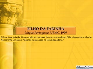 FILHO DA FARINHA
                       Língua Portuguesa, UFMG-1999
Gilka estava grávida. O namorado se chamava Nunes e era padeiro. Gilka não queria o aborto.
Nunes tinha um plano. “Quando nascer, jogo no forno da padaria.”
 