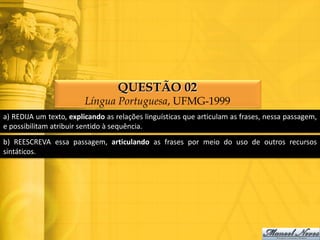 QUESTÃO 02
                        Língua Portuguesa, UFMG-1999
a) REDIJA um texto, explicando as relações linguísticas que articulam as frases, nessa passagem,
e possibilitam atribuir sentido à sequência.
b) REESCREVA essa passagem, articulando as frases por meio do uso de outros recursos
sintáticos.
 