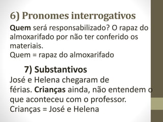 6) Pronomes interrogativos
Quem será responsabilizado? O rapaz do
almoxarifado por não ter conferido os
materiais.
Quem = rapaz do almoxarifado
7) Substantivos
José e Helena chegaram de
férias. Crianças ainda, não entendem o
que aconteceu com o professor.
Crianças = José e Helena
 