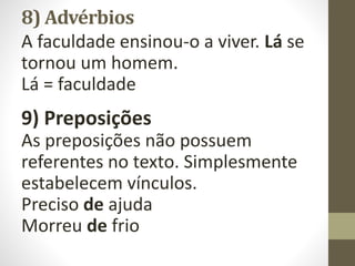 8) Advérbios
A faculdade ensinou-o a viver. Lá se
tornou um homem.
Lá = faculdade
9) Preposições
As preposições não possuem
referentes no texto. Simplesmente
estabelecem vínculos.
Preciso de ajuda
Morreu de frio
 