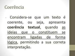 Coerência
• Considera-se que um texto é
coerente, ou seja, apresenta
coerência textual, quando as
ideias que o constituem se
encontram ligadas de forma
lógica, permitindo a sua correta
interpretação.
 