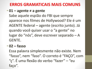 ERROS GRAMATICAIS MAIS COMUNS
• 01 – agente ≠ a gente
Sabe aquele espião do FBI que sempre
aparece nos filmes de Hollywood? Ele é um
AGENTE federal – agente (escrito junto). Já
quando você quiser usar o “a gente” no
lugar do “nós”, deve escrever separado – A
GENTE.
• 02 – fasso
Essa palavra simplesmente não existe. Nem
“fasso”, nem “faso”. O correto é “FAÇO”, com
“ç”. É uma flexão do verbo “fazer” – “eu
faço”.
 
