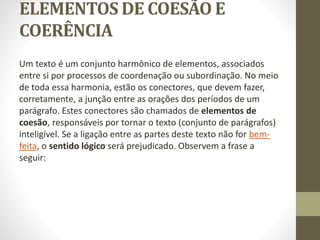 ELEMENTOS DE COESÃO E
COERÊNCIA
Um texto é um conjunto harmônico de elementos, associados
entre si por processos de coordenação ou subordinação. No meio
de toda essa harmonia, estão os conectores, que devem fazer,
corretamente, a junção entre as orações dos períodos de um
parágrafo. Estes conectores são chamados de elementos de
coesão, responsáveis por tornar o texto (conjunto de parágrafos)
inteligível. Se a ligação entre as partes deste texto não for bem-
feita, o sentido lógico será prejudicado. Observem a frase a
seguir:
 
