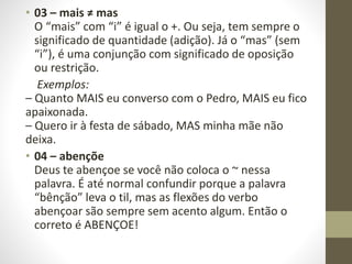 • 03 – mais ≠ mas
O “mais” com “i” é igual o +. Ou seja, tem sempre o
significado de quantidade (adição). Já o “mas” (sem
“i”), é uma conjunção com significado de oposição
ou restrição.
Exemplos:
– Quanto MAIS eu converso com o Pedro, MAIS eu fico
apaixonada.
– Quero ir à festa de sábado, MAS minha mãe não
deixa.
• 04 – abençõe
Deus te abençoe se você não coloca o ~ nessa
palavra. É até normal confundir porque a palavra
“bênção” leva o til, mas as flexões do verbo
abençoar são sempre sem acento algum. Então o
correto é ABENÇOE!
 