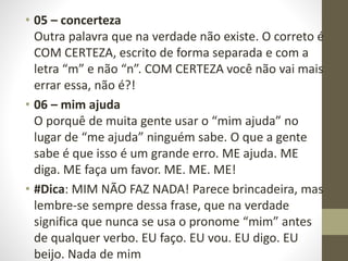 • 05 – concerteza
Outra palavra que na verdade não existe. O correto é
COM CERTEZA, escrito de forma separada e com a
letra “m” e não “n”. COM CERTEZA você não vai mais
errar essa, não é?!
• 06 – mim ajuda
O porquê de muita gente usar o “mim ajuda” no
lugar de “me ajuda” ninguém sabe. O que a gente
sabe é que isso é um grande erro. ME ajuda. ME
diga. ME faça um favor. ME. ME. ME!
• #Dica: MIM NÃO FAZ NADA! Parece brincadeira, mas
lembre-se sempre dessa frase, que na verdade
significa que nunca se usa o pronome “mim” antes
de qualquer verbo. EU faço. EU vou. EU digo. EU
beijo. Nada de mim
 