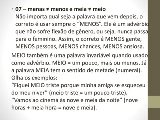 • 07 – menas ≠ menos e meia ≠ meio
Não importa qual seja a palavra que vem depois, o
correto é usar sempre o “MENOS”. Ele é um advérbio
que não sofre flexão de gênero, ou seja, nunca passa
para o feminino. Assim, o correto é MENOS gente,
MENOS pessoas, MENOS chances, MENOS ansiosa.
MEIO também é uma palavra invariável quando usado
como advérbio. MEIO = um pouco, mais ou menos. Já
a palavra MEIA tem o sentido de metade (numeral).
Olha os exemplos:
“Fiquei MEIO triste porque minha amiga se esqueceu
do meu niver” (meio triste = um pouco triste).
“Vamos ao cinema às nove e meia da noite” (nove
horas + meia hora = nove e meia).
 