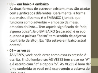 • 08 – em baixo ≠ embaixo
As duas formas de escrever existem, mas são usadas
com significados diferentes. Geralmente, a forma
que mais utilizamos é o EMBAIXO (junto), que
funciona como advérbio – embaixo da mesa,
embaixo do livro… Tem aquele significado de “sob
alguma coisa”. Já o EM BAIXO (separado) é usado
quando a palavra “baixo” tem sentido de adjetivo
(contrário de alto). Ex: “Ela estava em baixo astral
ontem”.
• 09 – as veses
ÀS VEZES, você pode errar como essa expressão é
escrita. Então lembre-se: ÀS VEZES tem crase no “A”
e é escrito com “Z” e depois “S”. ÀS VEZES é bom dar
uma conferida se você está escrevendo a palavra do
 