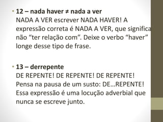 • 12 – nada haver ≠ nada a ver
NADA A VER escrever NADA HAVER! A
expressão correta é NADA A VER, que significa
não “ter relação com”. Deixe o verbo “haver”
longe desse tipo de frase.
• 13 – derrepente
DE REPENTE! DE REPENTE! DE REPENTE!
Pensa na pausa de um susto: DE…REPENTE!
Essa expressão é uma locução adverbial que
nunca se escreve junto.
 