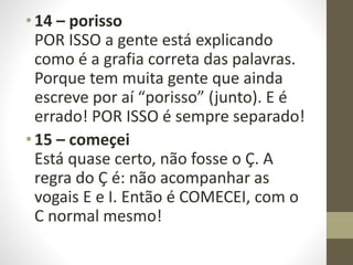 • 14 – porisso
POR ISSO a gente está explicando
como é a grafia correta das palavras.
Porque tem muita gente que ainda
escreve por aí “porisso” (junto). E é
errado! POR ISSO é sempre separado!
• 15 – começei
Está quase certo, não fosse o Ç. A
regra do Ç é: não acompanhar as
vogais E e I. Então é COMECEI, com o
C normal mesmo!
 