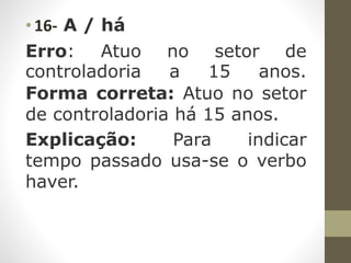• 16- A / há
Erro: Atuo no setor de
controladoria a 15 anos.
Forma correta: Atuo no setor
de controladoria há 15 anos.
Explicação: Para indicar
tempo passado usa-se o verbo
haver.
 