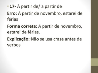 • 17- À partir de/ a partir de
Erro: À partir de novembro, estarei de
férias
Forma correta: A partir de novembro,
estarei de férias.
Explicação: Não se usa crase antes de
verbos
 