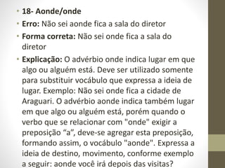 • 18- Aonde/onde
• Erro: Não sei aonde fica a sala do diretor
• Forma correta: Não sei onde fica a sala do
diretor
• Explicação: O advérbio onde indica lugar em que
algo ou alguém está. Deve ser utilizado somente
para substituir vocábulo que expressa a ideia de
lugar. Exemplo: Não sei onde fica a cidade de
Araguari. O advérbio aonde indica também lugar
em que algo ou alguém está, porém quando o
verbo que se relacionar com "onde" exigir a
preposição “a”, deve-se agregar esta preposição,
formando assim, o vocábulo "aonde". Expressa a
ideia de destino, movimento, conforme exemplo
a seguir: aonde você irá depois das visitas?
 