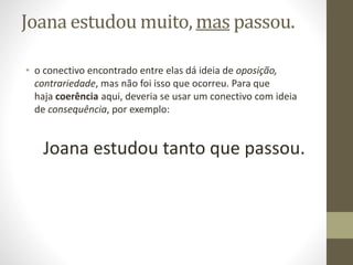 Joana estudou muito, mas passou.
• o conectivo encontrado entre elas dá ideia de oposição,
contrariedade, mas não foi isso que ocorreu. Para que
haja coerência aqui, deveria se usar um conectivo com ideia
de consequência, por exemplo:
Joana estudou tanto que passou.
 