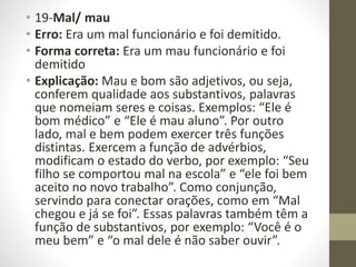 • 19-Mal/ mau
• Erro: Era um mal funcionário e foi demitido.
• Forma correta: Era um mau funcionário e foi
demitido
• Explicação: Mau e bom são adjetivos, ou seja,
conferem qualidade aos substantivos, palavras
que nomeiam seres e coisas. Exemplos: “Ele é
bom médico” e “Ele é mau aluno”. Por outro
lado, mal e bem podem exercer três funções
distintas. Exercem a função de advérbios,
modificam o estado do verbo, por exemplo: “Seu
filho se comportou mal na escola” e “ele foi bem
aceito no novo trabalho”. Como conjunção,
servindo para conectar orações, como em “Mal
chegou e já se foi”. Essas palavras também têm a
função de substantivos, por exemplo: “Você é o
meu bem” e “o mal dele é não saber ouvir”.
 