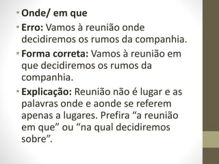 • Onde/ em que
• Erro: Vamos à reunião onde
decidiremos os rumos da companhia.
• Forma correta: Vamos à reunião em
que decidiremos os rumos da
companhia.
• Explicação: Reunião não é lugar e as
palavras onde e aonde se referem
apenas a lugares. Prefira “a reunião
em que” ou “na qual decidiremos
sobre”.
 