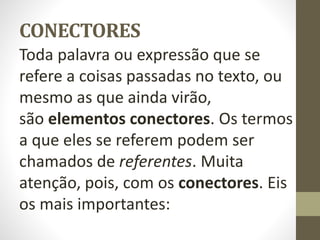 CONECTORES
Toda palavra ou expressão que se
refere a coisas passadas no texto, ou
mesmo as que ainda virão,
são elementos conectores. Os termos
a que eles se referem podem ser
chamados de referentes. Muita
atenção, pois, com os conectores. Eis
os mais importantes:
 