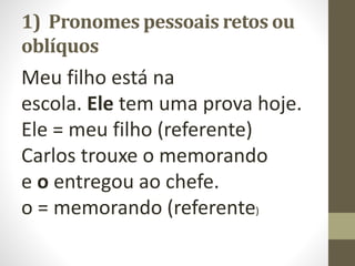1) Pronomes pessoais retos ou
oblíquos
Meu filho está na
escola. Ele tem uma prova hoje.
Ele = meu filho (referente)
Carlos trouxe o memorando
e o entregou ao chefe.
o = memorando (referente)
 