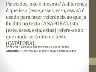 Parecidos, não é mesmo? A diferença
é que isso (esse, esses, essa, essas) é
usado para fazer referência ao que já
foi dito no texto (ANÁFORA). Isto
(este, estes, esta, estas) refere-se ao
que ainda será dito no texto
(CATÁFORA).ANÁFORA = Elemento que se refere ao que já foi dito
CATÁFORA = Elemento que se refere ao que ainda será dito
 