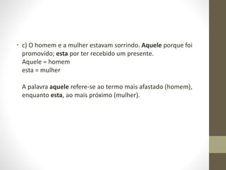 • c) O homem e a mulher estavam sorrindo. Aquele porque foi
promovido; esta por ter recebido um presente.
Aquele = homem
esta = mulher
A palavra aquele refere-se ao termo mais afastado (homem),
enquanto esta, ao mais próximo (mulher).
 