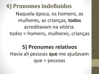 4) Pronomes indefinidos
Naquela época, os homens, as
mulheres, as crianças, todos
acreditavam na vitória.
todos = homens, mulheres, crianças
5) Pronomes relativos
Havia ali pessoas que me ajudavam
que = pessoas
 