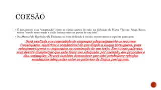 É justamente essa “amarração” entre as várias partes do txto; na definição de Maria Thereza Fraga Rocco,
temos “coesão como sendo a união íntima entre as partes de um todo”.
 No Manual do Vestibular da Unicamp, no item dedicado à coesão, encontramos a seguinte passagem:
Será avaliada sua capacidade de empregar adequadamente os recursos
(vocabulares, sintáticos e semânticos) de que dispõe a linqua portuguesa, para
relacionar termos ou segmentos na construção de um texto. Em outras palavras,
você deverá demonstrar que sabe fazer uso adequado, por exemplo, dos pronomes e
das conjunções. Deverá também demonstrar que sabe estabelecer relações
semânticas adequadas entre as palavras da língua portuguesa.
 