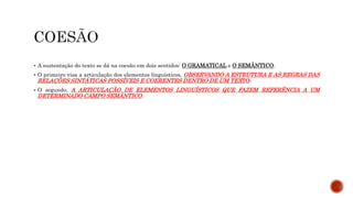  A sustentação do texto se dá na coesão em dois sentidos: O GRAMATICAL e O SEMÂNTICO.
 O primeiro visa a articulação dos elementos linguísticos, OBSERVANDO A ESTRUTURA E AS REGRAS DAS
RELAÇÕES SINTÁTICAS POSSÍVEIS E COERENTES DENTRO DE UM TEXTO;
 O segundo, A ARTICULAÇÃO DE ELEMENTOS LINGUÍSTICOS QUE FAZEM REFERÊNCIA A UM
DETERMINADO CAMPO SEMÂNTICO.
 