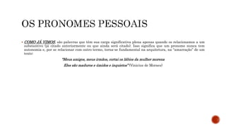  COMO JÁ VIMOS, são palavras que têm sua carga significativa plena apenas quando os relacionamos a um
substantivo (já citado anteriormente ou que ainda será citado). Isso significa que um pronome nunca tem
autonomia e, por se relacionar com outro termo, torna-se fundamental na arquitetura, na “amarração” de um
texto:
“Meus amigos, meus irmãos, cortai os lábios da mulher morena
Eles são maduros e úmidos e inquietos” (Vinicius de Moraes)
 