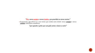 “Vós, meus amigos e meus irmãos, que guardais os meus cantos.”
 O pronome vós refere-se a um termo que ainda será citado: meus amigos e meus
irmãos, referência catafórica.
“que apanhe o grito que um galo antes o lance a outro”
 