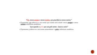 “Vós, meus amigos e meus irmãos, que guardais os meus cantos.”
 O pronome vós refere-se a um termo que ainda será citado: meus amigos e meus
irmãos, referência catafórica.
“que apanhe o grito que um galo antes o lance a outro”
 O pronome o refere-se a um termo antecedente: o grito, referência anafórica.
 