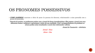  COMO SABEMOS, associam a ideia de posse às pessoas do discurso, relacionando a coisa possuída com a
pessoa do possuidor.
“Através do projeto, os professores podem usar o jornal de forma interdisciplinar. Eles pegam o jornal com seus
diferentes temas e cadernos e aproximam o aluno da sua realidade. Com o acompanhamento do professor os
alunos podem estar atualizados e muito bem-informados”, afirma.
Jornal do Commercio – eletrônico.
Jornal – Seus
Aluno – Sua
 