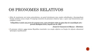  Além de mostrarem um termo antecedentes, em geral introduzem uma oração subordinada e desempenham
função sintática nessa oração. O emprego incorreto de pronomes relativos (que, o qual, cujo) desestrutura por
completo o texto:
“A República é ainda uma jovem de quatorze anos, cujos princípios estão em plena fase de consolidação sob o
governo Rodrigues Alves, naquele ano de 1904.”
Jornal do Commercio de Manaus – Eletrônico.
 O pronome relativo cujos retoma Republica inserindo-o na oração adjetiva na função de adjunto adnominal
(princípios republicanos).
 
