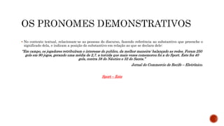  No contexto textual, relacionam-se as pessoas do discurso, fazendo referência ao substantivo que preenche o
significado dela, e indicam a posição do substantivo em relação ao que se declara dele:
“Em campo, os jogadores retribuíram o interesse do publico, da melhor maneira: balançado as redes. Foram 250
gols em 90 jogos, gerando uma média de 2,7. a torcida que mais vezes comemorou foi a do Sport. Este fez 40
gols, contra 38 do Náutico e 32 do Santa.”
Jornal do Commercio de Recife – Eletrônico.
Sport – Este
 